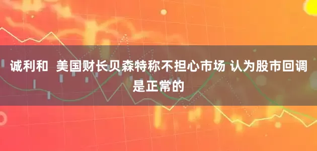 诚利和  美国财长贝森特称不担心市场 认为股市回调是正常的