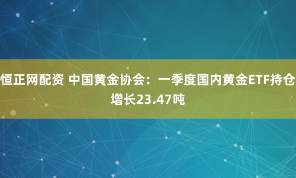 恒正网配资 中国黄金协会：一季度国内黄金ETF持仓增长23.47吨