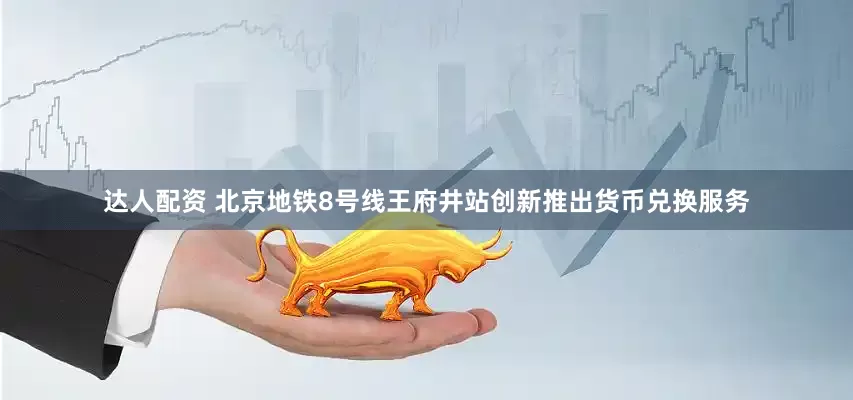 达人配资 北京地铁8号线王府井站创新推出货币兑换服务