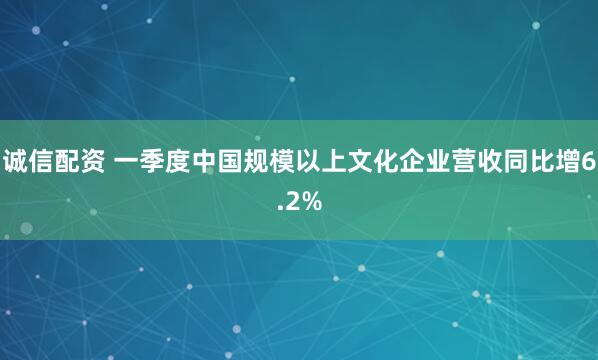 诚信配资 一季度中国规模以上文化企业营收同比增6.2%