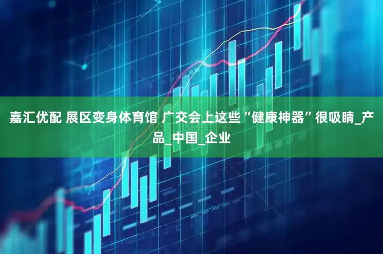 嘉汇优配 展区变身体育馆 广交会上这些“健康神器”很吸睛_产品_中国_企业