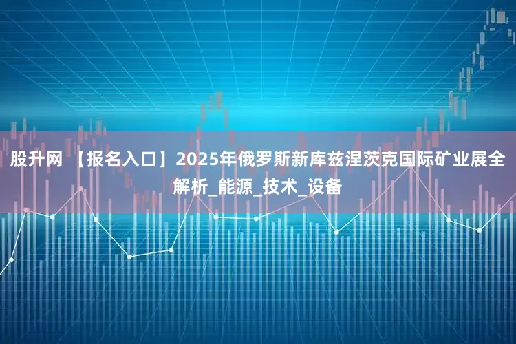 股升网 【报名入口】2025年俄罗斯新库兹涅茨克国际矿业展全解析_能源_技术_设备