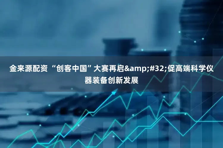 金来源配资 “创客中国”大赛再启&#32;促高端科学仪器装备创新发展