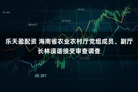 乐天盈配资 海南省农业农村厅党组成员、副厅长林谟谐接受审查调查