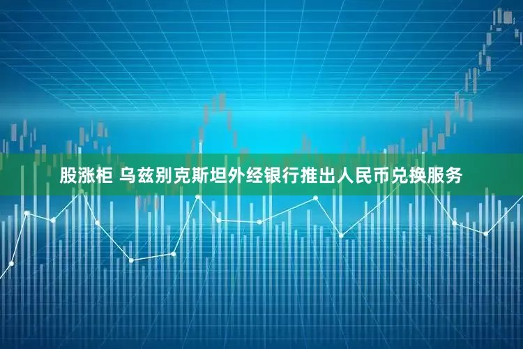股涨柜 乌兹别克斯坦外经银行推出人民币兑换服务