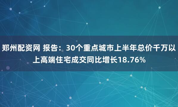 郑州配资网 报告：30个重点城市上半年总价千万以上高端住宅成交同比增长18.76%