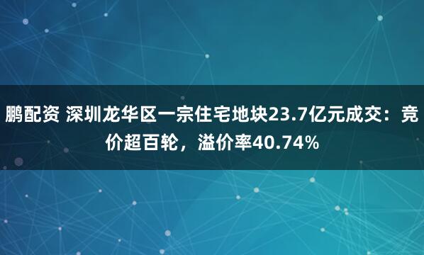 鹏配资 深圳龙华区一宗住宅地块23.7亿元成交：竞价超百轮，溢价率40.74%