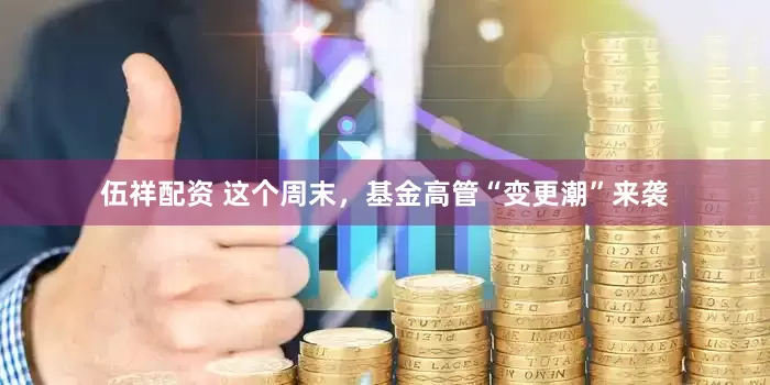 伍祥配资 这个周末，基金高管“变更潮”来袭