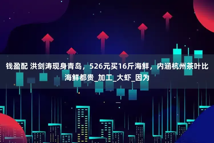 钱盈配 洪剑涛现身青岛，526元买16斤海鲜，内涵杭州茶叶比海鲜都贵_加工_大虾_因为