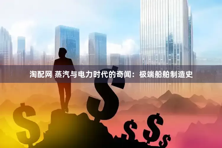 淘配网 蒸汽与电力时代的奇闻：极端船舶制造史