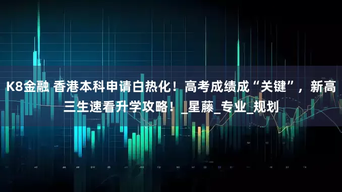 K8金融 香港本科申请白热化！高考成绩成“关键”，新高三生速看升学攻略！_星藤_专业_规划