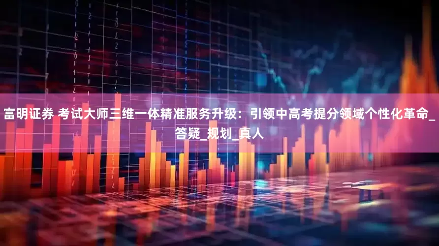 富明证券 考试大师三维一体精准服务升级：引领中高考提分领域个性化革命_答疑_规划_真人
