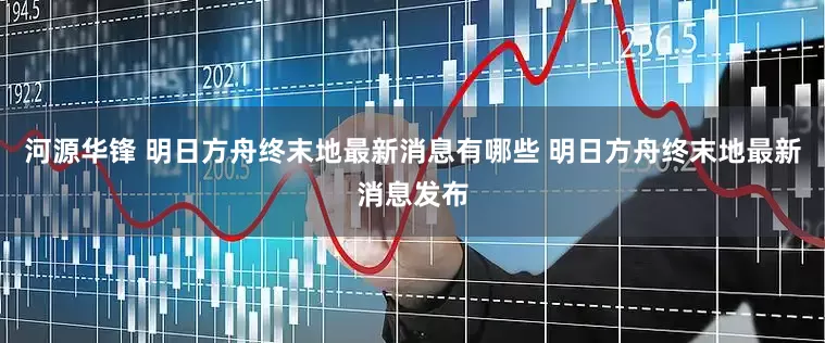 河源华锋 明日方舟终末地最新消息有哪些 明日方舟终末地最新消息发布