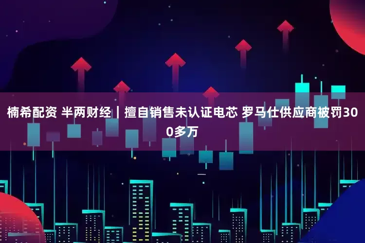 楠希配资 半两财经｜擅自销售未认证电芯 罗马仕供应商被罚300多万