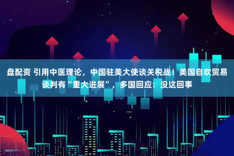 盘配资 引用中医理论，中国驻美大使谈关税战！美国自吹贸易谈判有“重大进展”，多国回应：没这回事