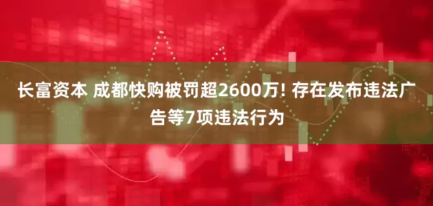 长富资本 成都快购被罚超2600万! 存在发布违法广告等7项违法行为