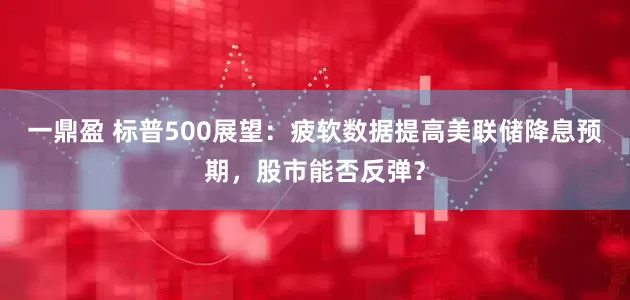 一鼎盈 标普500展望：疲软数据提高美联储降息预期，股市能否反弹？